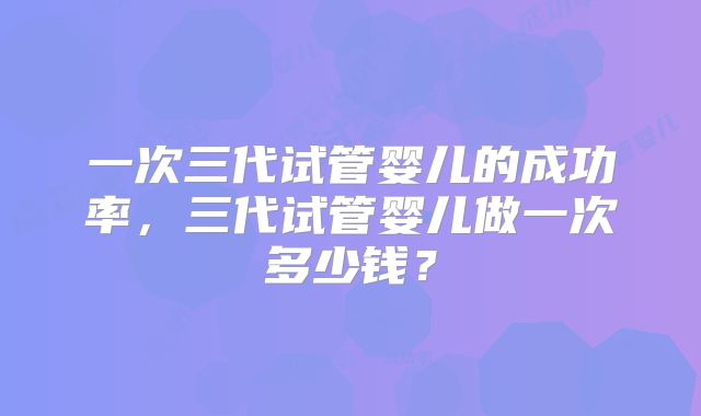 一次三代试管婴儿的成功率，三代试管婴儿做一次多少钱？