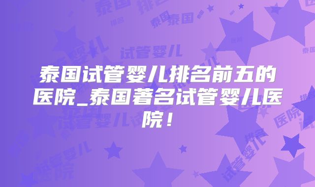 泰国试管婴儿排名前五的医院_泰国著名试管婴儿医院!