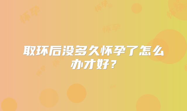 取环后没多久怀孕了怎么办才好？