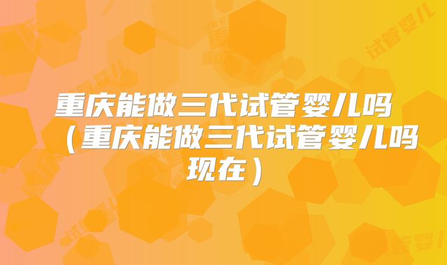 重庆能做三代试管婴儿吗(重庆能做三代试管婴儿吗现在)