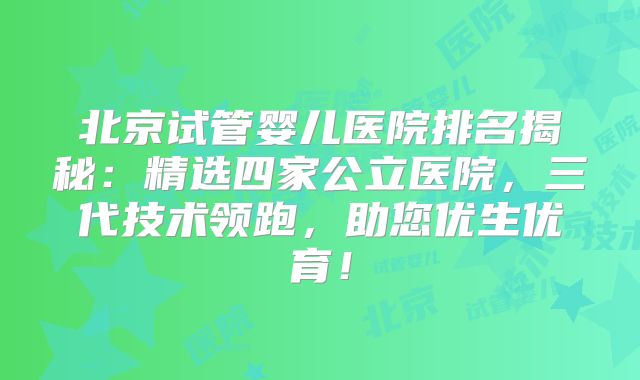 北京试管婴儿医院排名揭秘：精选四家公立医院，三代技术领跑，助您优生优育！