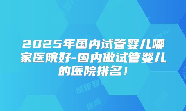 2025年国内试管婴儿哪家医院好-国内做试管婴儿的医院排名!
