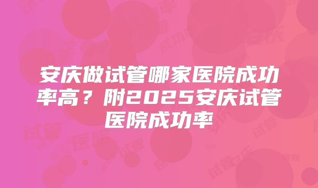 安庆做试管哪家医院成功率高？附2025安庆试管医院成功率