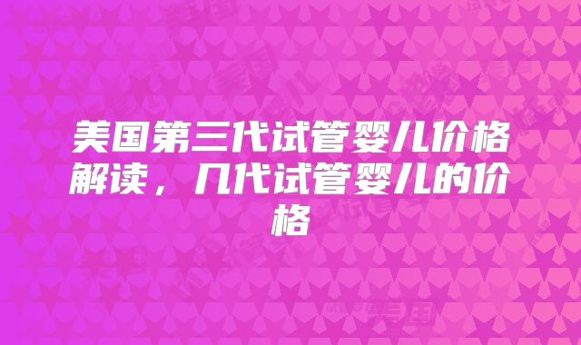 美国第三代试管婴儿价格解读,几代试管婴儿的价格