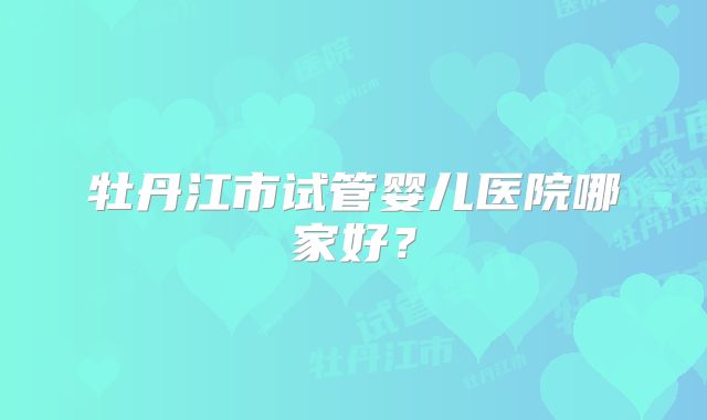 牡丹江市试管婴儿医院哪家好？