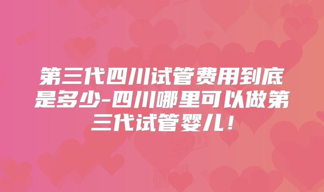 第三代四川试管费用到底是多少-四川哪里可以做第三代试管婴儿！