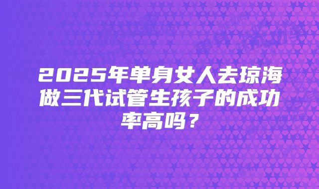2025年单身女人去琼海做三代试管生孩子的成功率高吗?