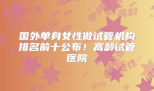 国外单身女性做试管机构排名前十公布!高龄试管医院