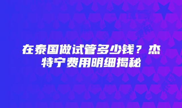 在泰国做试管多少钱?杰特宁费用明细揭秘