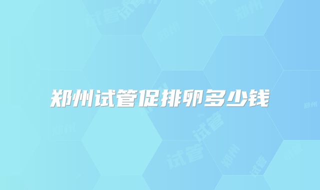 郑州试管促排卵多少钱