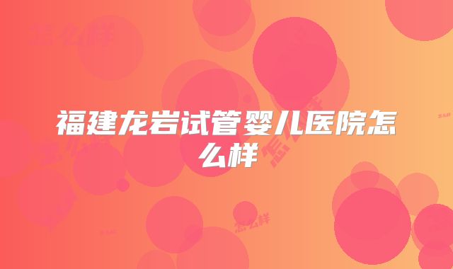 福建龙岩试管婴儿医院怎么样