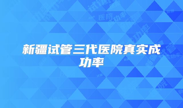 新疆试管三代医院真实成功率