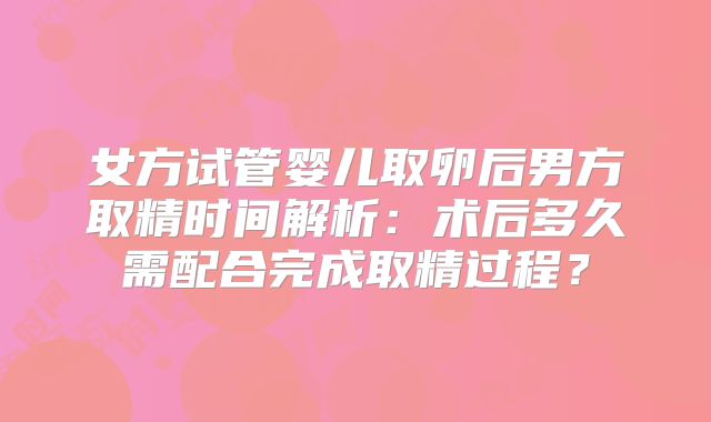 女方试管婴儿取卵后男方取精时间解析：术后多久需配合完成取精过程？