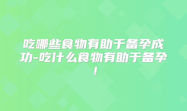 吃哪些食物有助于备孕成功-吃什么食物有助于备孕！