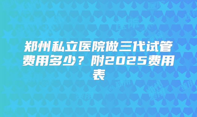 郑州私立医院做三代试管费用多少？附2025费用表