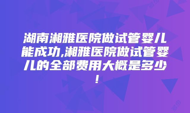 湖南湘雅医院做试管婴儿能成功,湘雅医院做试管婴儿的全部费用大概是多少!