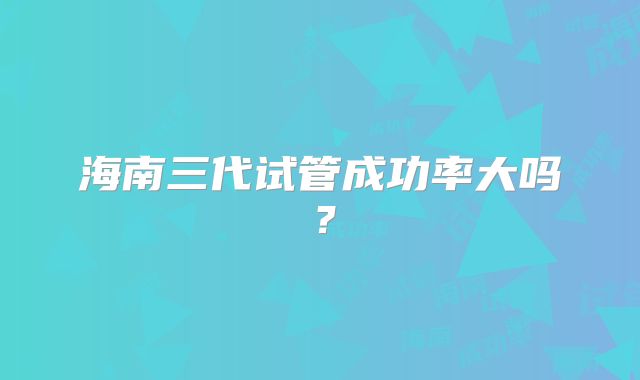 海南三代试管成功率大吗?