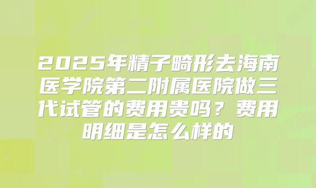 2025年精子畸形去海南医学院第二附属医院做三代试管的费用贵吗？费用明细是怎么样的