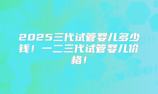 2025三代试管婴儿多少钱！一二三代试管婴儿价格！