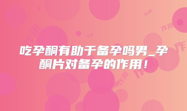 吃孕酮有助于备孕吗男_孕酮片对备孕的作用!