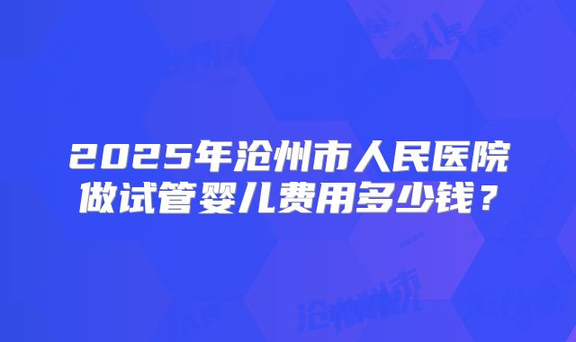 2025年沧州市人民医院做试管婴儿费用多少钱?