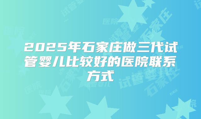 2025年石家庄做三代试管婴儿比较好的医院联系方式