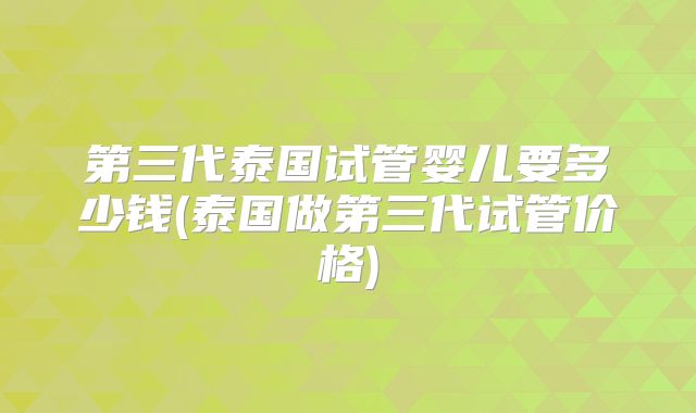 第三代泰国试管婴儿要多少钱(泰国做第三代试管价格)