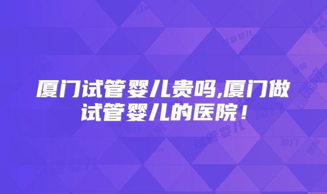 厦门试管婴儿贵吗,厦门做试管婴儿的医院！