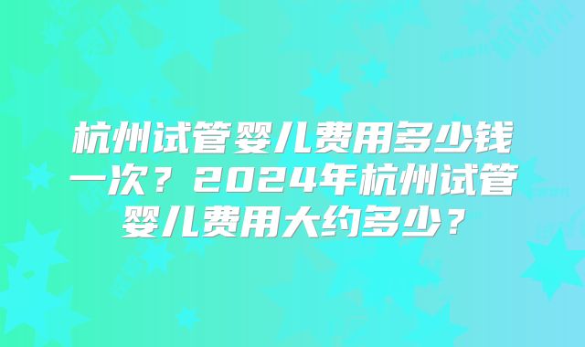 杭州试管婴儿费用多少钱一次？2024年杭州试管婴儿费用大约多少？