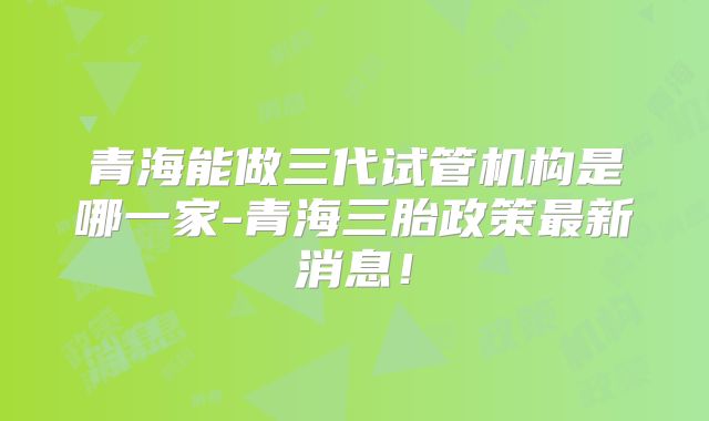 青海能做三代试管机构是哪一家-青海三胎政策最新消息!