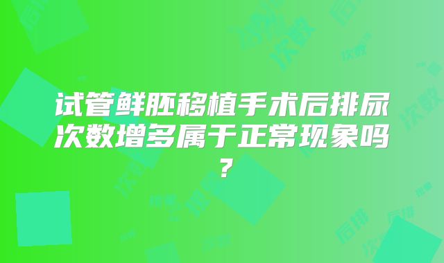 试管鲜胚移植手术后排尿次数增多属于正常现象吗？
