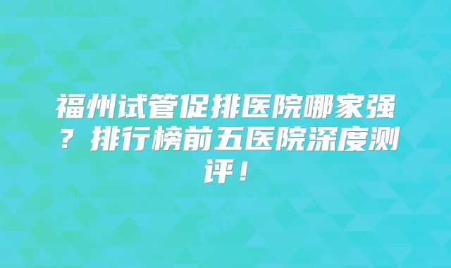 福州试管促排医院哪家强？排行榜前五医院深度测评！
