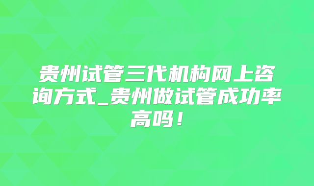 贵州试管三代机构网上咨询方式_贵州做试管成功率高吗!