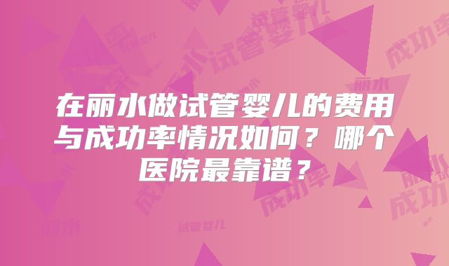 在丽水做试管婴儿的费用与成功率情况如何？哪个医院最靠谱？