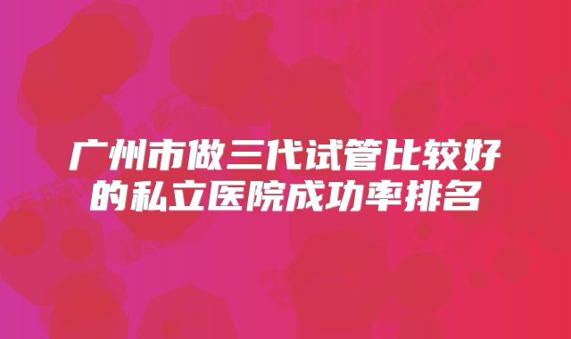 广州市做三代试管比较好的私立医院成功率排名