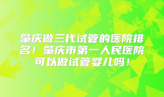 肇庆做三代试管的医院排名！肇庆市第一人民医院可以做试管婴儿吗！