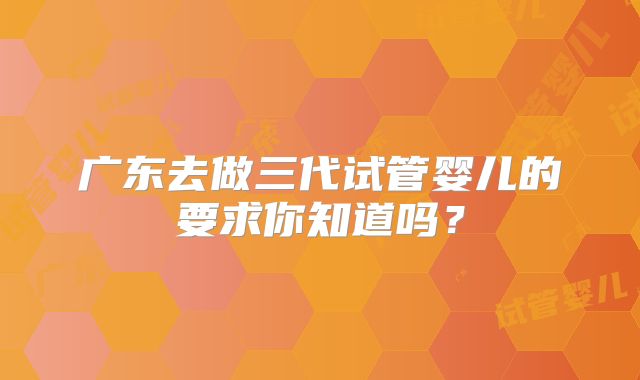 广东去做三代试管婴儿的要求你知道吗？