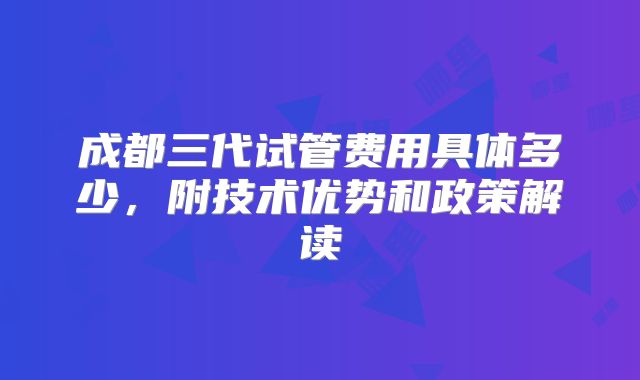 成都三代试管费用具体多少，附技术优势和政策解读