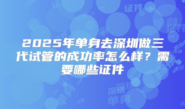 2025年单身去深圳做三代试管的成功率怎么样？需要哪些证件