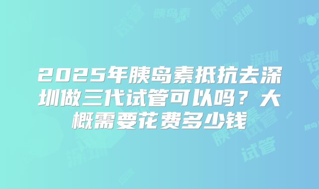 2025年胰岛素抵抗去深圳做三代试管可以吗？大概需要花费多少钱