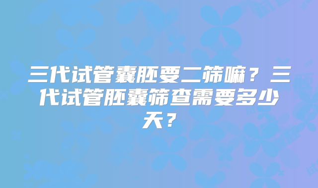三代试管囊胚要二筛嘛?三代试管胚囊筛查需要多少天?