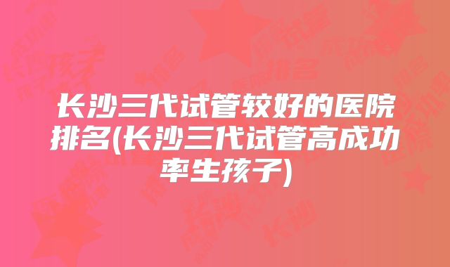 长沙三代试管较好的医院排名(长沙三代试管高成功率生孩子)