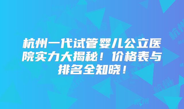 杭州一代试管婴儿公立医院实力大揭秘!价格表与排名全知晓!