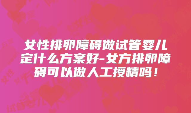 女性排卵障碍做试管婴儿定什么方案好-女方排卵障碍可以做人工授精吗!