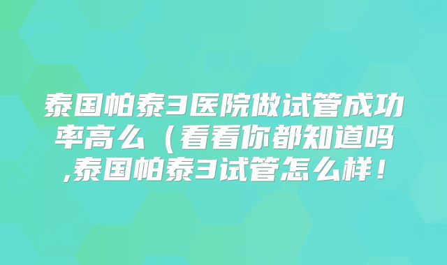 泰国帕泰3医院做试管成功率高么（看看你都知道吗,泰国帕泰3试管怎么样！