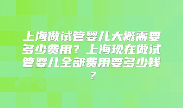 上海做试管婴儿大概需要多少费用？上海现在做试管婴儿全部费用要多少钱？