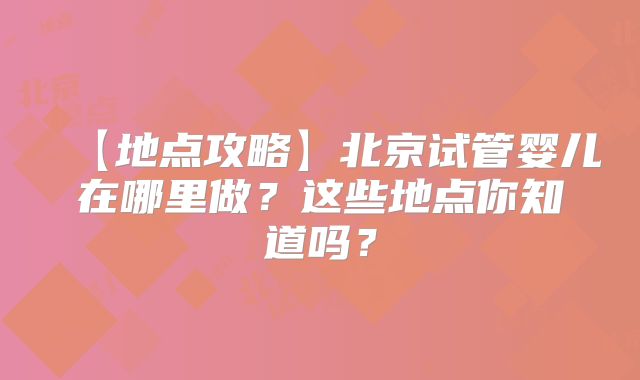 【地点攻略】北京试管婴儿在哪里做？这些地点你知道吗？