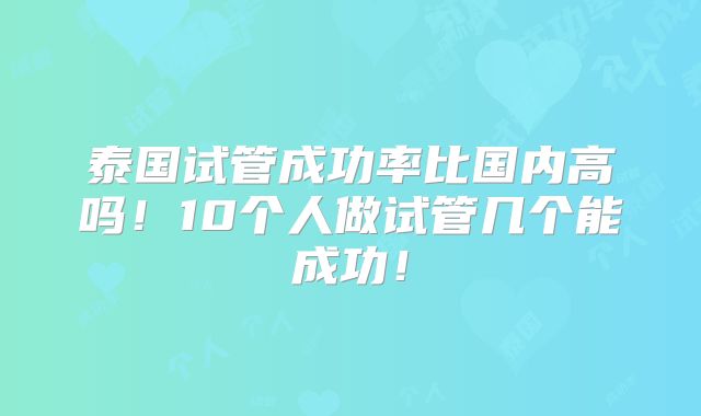 泰国试管成功率比国内高吗!10个人做试管几个能成功!