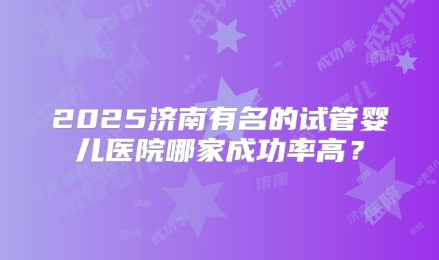 2025济南有名的试管婴儿医院哪家成功率高？