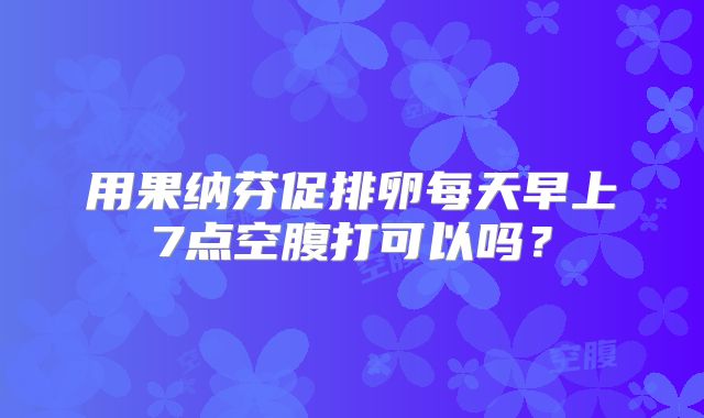 用果纳芬促排卵每天早上7点空腹打可以吗？